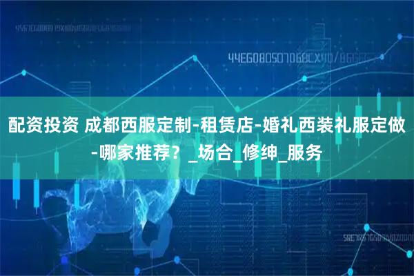 配資投資 成都西服定制-租賃店-婚禮西裝禮服定做-哪家推薦？_場(chǎng)合_修紳_服務(wù)